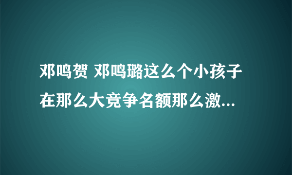 邓鸣贺 邓鸣璐这么个小孩子 在那么大竞争名额那么激烈的春晚 是否在风口浪尖上？还有他家超生了吗？