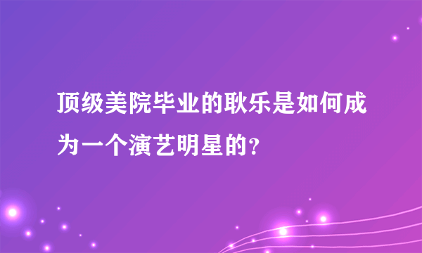 顶级美院毕业的耿乐是如何成为一个演艺明星的？