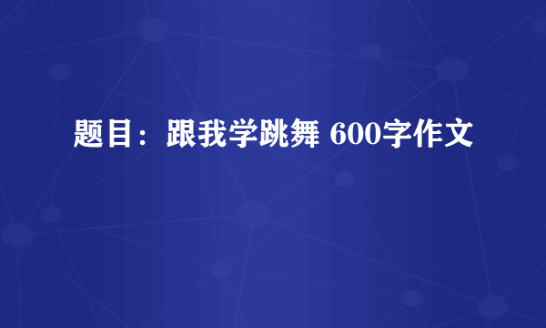 题目：跟我学跳舞 600字作文