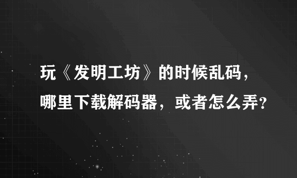 玩《发明工坊》的时候乱码，哪里下载解码器，或者怎么弄？