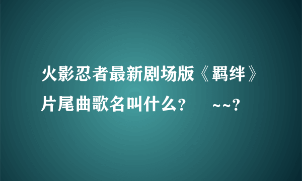 火影忍者最新剧场版《羁绊》片尾曲歌名叫什么？⊿~~？