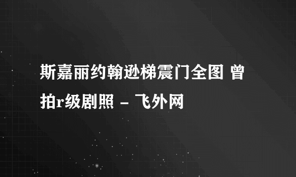 斯嘉丽约翰逊梯震门全图 曾拍r级剧照 - 飞外网