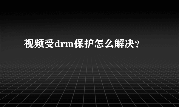 视频受drm保护怎么解决？