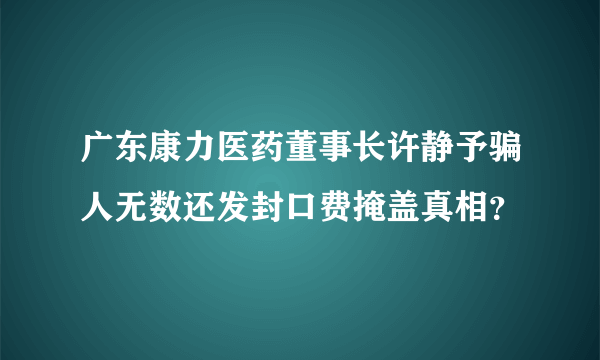 广东康力医药董事长许静予骗人无数还发封口费掩盖真相？