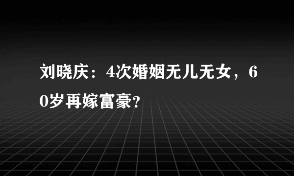 刘晓庆：4次婚姻无儿无女，60岁再嫁富豪？