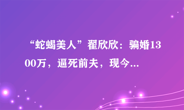 “蛇蝎美人”翟欣欣：骗婚1300万，逼死前夫，现今依旧在逍遥