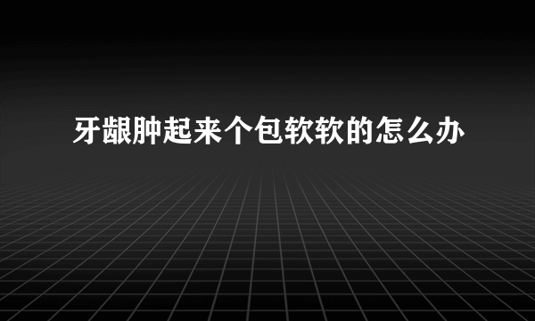 牙龈肿起来个包软软的怎么办