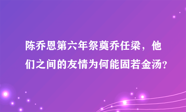 陈乔恩第六年祭奠乔任梁，他们之间的友情为何能固若金汤？