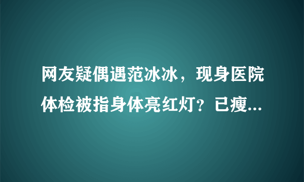 网友疑偶遇范冰冰，现身医院体检被指身体亮红灯？已瘦成筷子腿