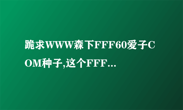 跪求WWW森下FFF60爱子COM种子,这个FFF60上面怎么没有了uiC?