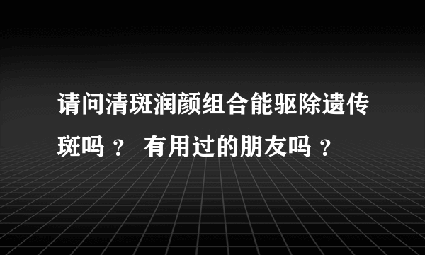 请问清斑润颜组合能驱除遗传斑吗 ？ 有用过的朋友吗 ？