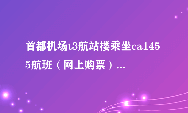 首都机场t3航站楼乘坐ca1455航班（网上购票）攻略，第一次做飞机，希望越详细越好