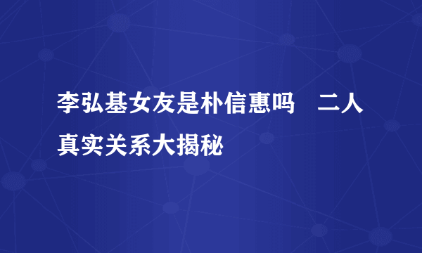 李弘基女友是朴信惠吗   二人真实关系大揭秘