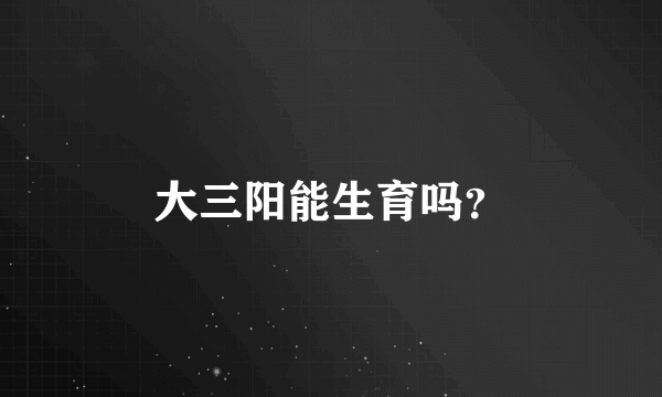 大三阳能生育吗？