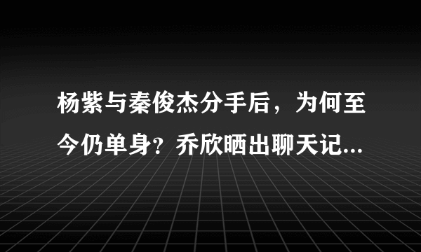 杨紫与秦俊杰分手后，为何至今仍单身？乔欣晒出聊天记录暴露原因