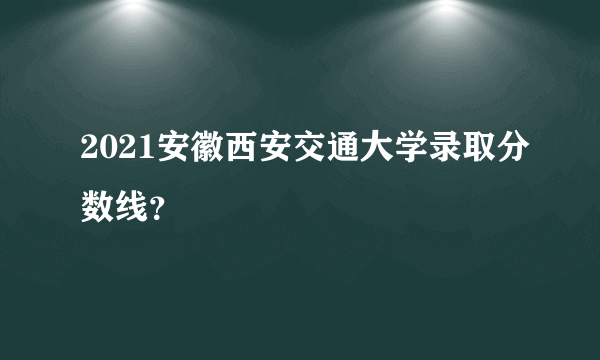 2021安徽西安交通大学录取分数线？