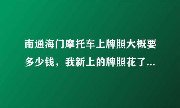 南通海门摩托车上牌照大概要多少钱，我新上的牌照花了1400是让车行的人让的，我就想知道下有没有黑我，感谢高手指点迷津？