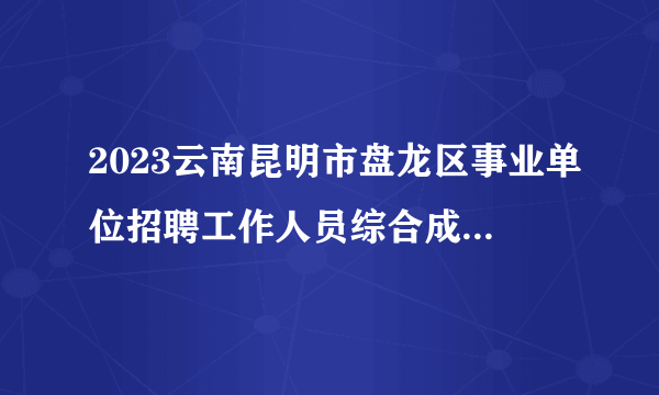 2023云南昆明市盘龙区事业单位招聘工作人员综合成绩及拟考察体检人选公示