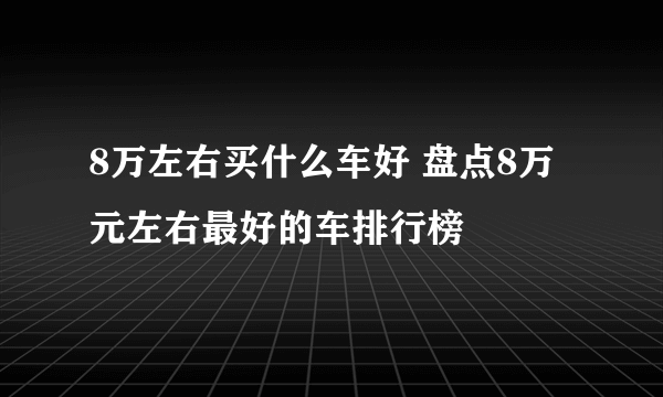 8万左右买什么车好 盘点8万元左右最好的车排行榜