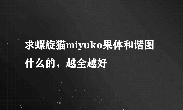 求螺旋猫miyuko果体和谐图什么的，越全越好