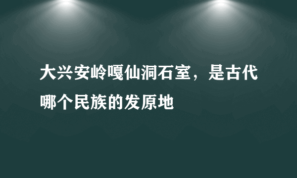 大兴安岭嘎仙洞石室，是古代哪个民族的发原地