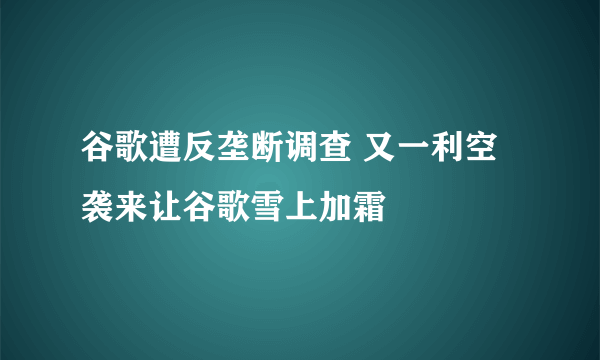 谷歌遭反垄断调查 又一利空袭来让谷歌雪上加霜