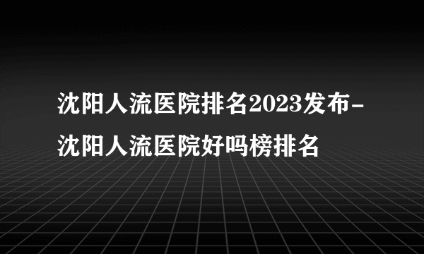 沈阳人流医院排名2023发布-沈阳人流医院好吗榜排名