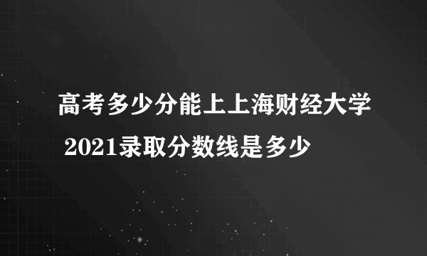 高考多少分能上上海财经大学 2021录取分数线是多少