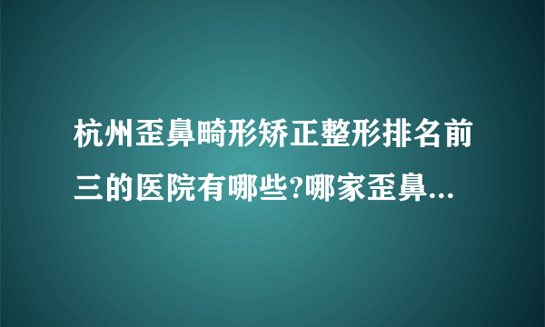 杭州歪鼻畸形矫正整形排名前三的医院有哪些?哪家歪鼻畸形矫正整形手术效果好?