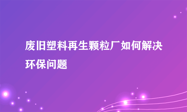 废旧塑料再生颗粒厂如何解决环保问题