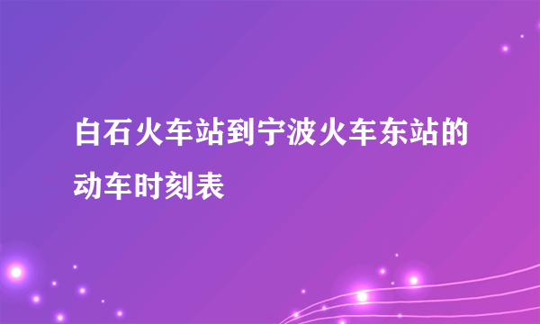 白石火车站到宁波火车东站的动车时刻表