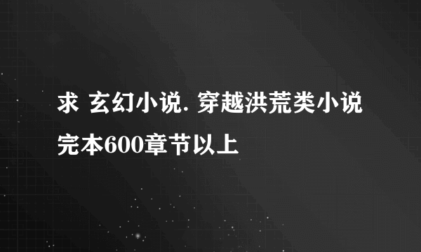 求 玄幻小说. 穿越洪荒类小说 完本600章节以上