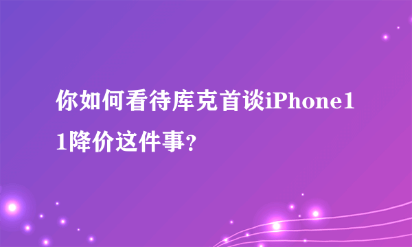 你如何看待库克首谈iPhone11降价这件事？