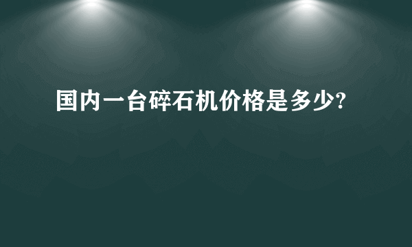 国内一台碎石机价格是多少?