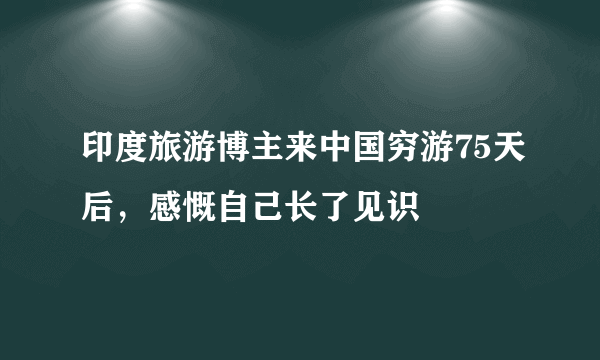 印度旅游博主来中国穷游75天后，感慨自己长了见识