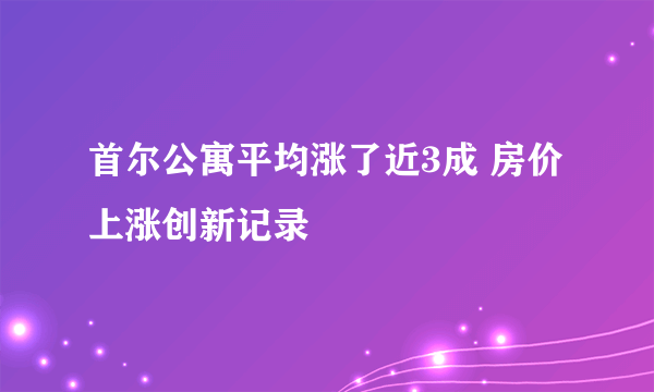 首尔公寓平均涨了近3成 房价上涨创新记录