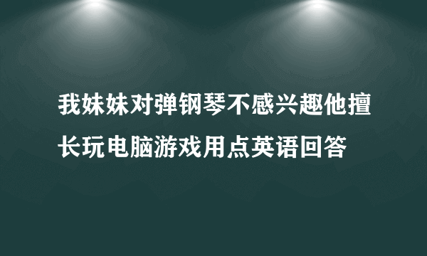 我妹妹对弹钢琴不感兴趣他擅长玩电脑游戏用点英语回答