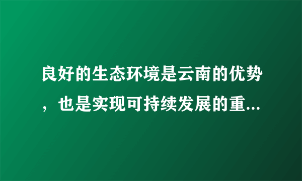 良好的生态环境是云南的优势，也是实现可持续发展的重要保障。要坚持生态立省、环境优先，全面推进生态文明建设。深入开展“七彩云南保护行动”，以更大力度推进“森林云南”建设，增强森林碳汇能力，力争森林覆盖率提高到55%；以更大力度推进生物多样性保护、九大高原湖泊水污染综合防治，做好节能减排工作。加强资源节约、集约利用，坚决守住基本农田这根红线，实行最严格的耕地保护和水资源管理政策。积极应对气候变化，大力发展绿色、循环经济，加快构建以低碳排放为特征的产业体系和消费模式。