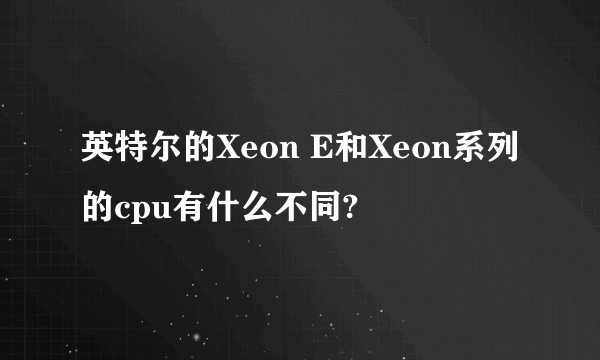 英特尔的Xeon E和Xeon系列的cpu有什么不同?