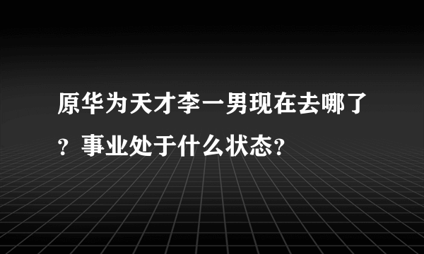 原华为天才李一男现在去哪了？事业处于什么状态？