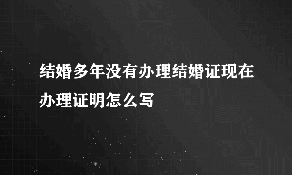 结婚多年没有办理结婚证现在办理证明怎么写