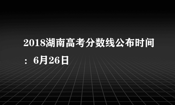 2018湖南高考分数线公布时间：6月26日