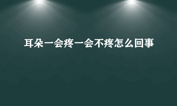 耳朵一会疼一会不疼怎么回事