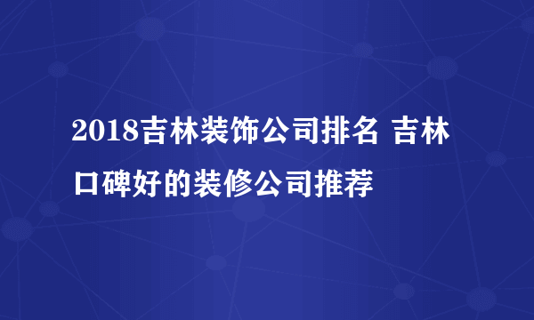 2018吉林装饰公司排名 吉林口碑好的装修公司推荐