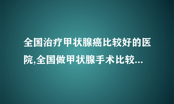 全国治疗甲状腺癌比较好的医院,全国做甲状腺手术比较好的医院有哪些