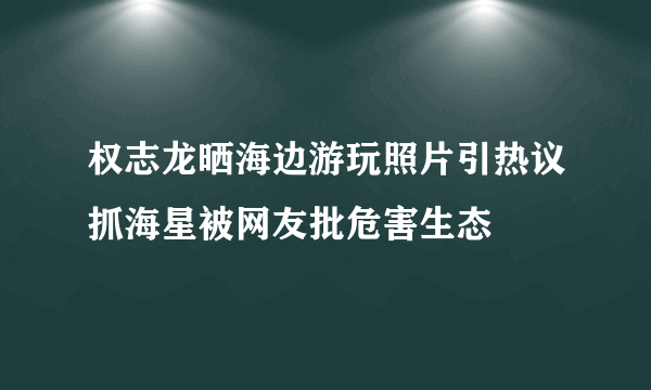 权志龙晒海边游玩照片引热议抓海星被网友批危害生态