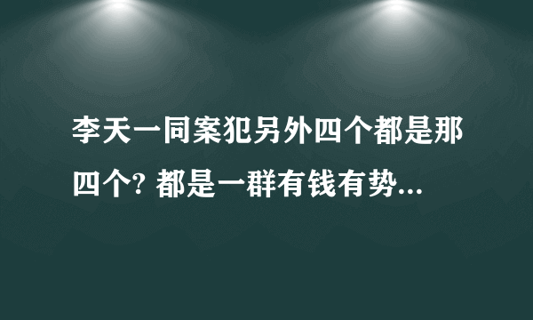 李天一同案犯另外四个都是那四个? 都是一群有钱有势的、强奸了都会没事、中国特色。 梁山好汉在哪?