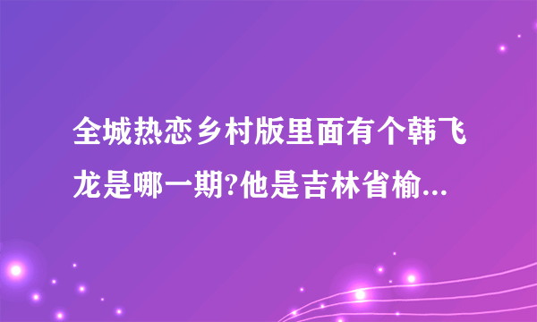 全城热恋乡村版里面有个韩飞龙是哪一期?他是吉林省榆树市于家镇的。知道的麻烦您告诉我。谢谢！