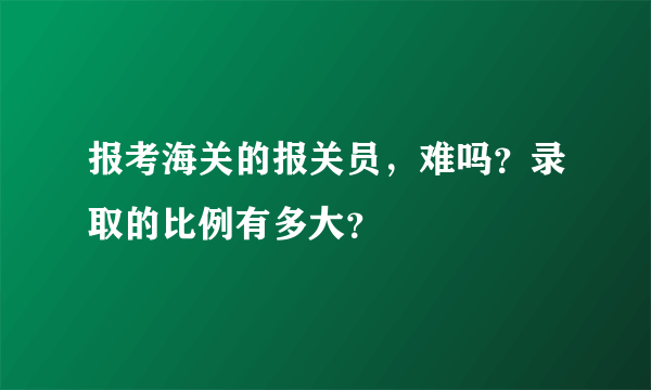 报考海关的报关员，难吗？录取的比例有多大？