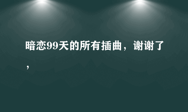 暗恋99天的所有插曲，谢谢了，